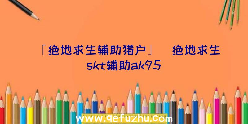 「绝地求生辅助猎户」|绝地求生skt辅助ak95